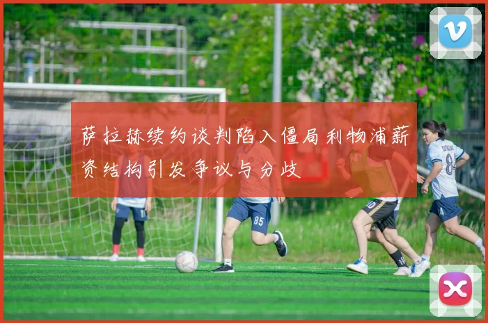 萨拉赫续约谈判陷入僵局利物浦薪资结构引发争议与分歧