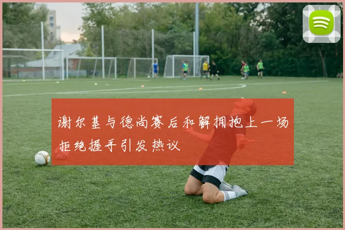 谢尔基与德尚赛后和解拥抱上一场拒绝握手引发热议