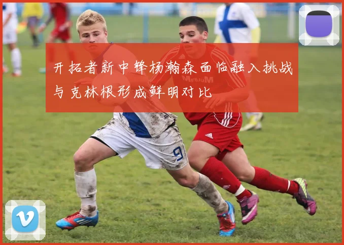 开拓者新中锋杨瀚森面临融入挑战与克林根形成鲜明对比