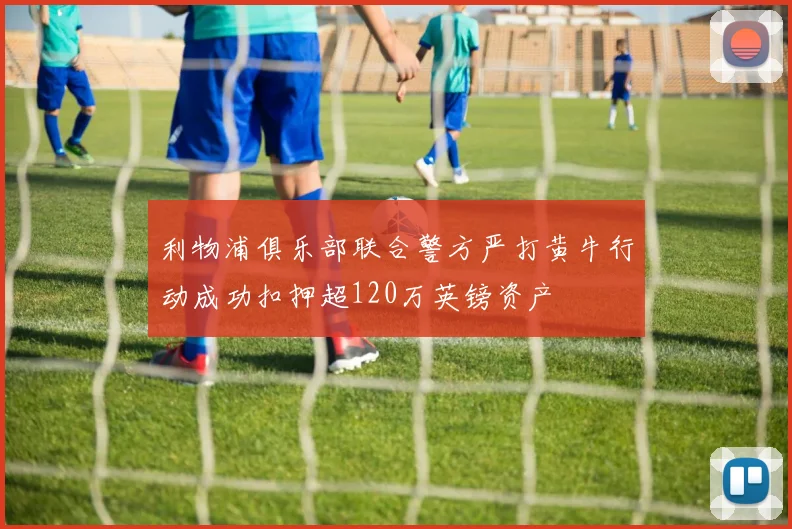 利物浦俱乐部联合警方严打黄牛行动成功扣押超120万英镑资产