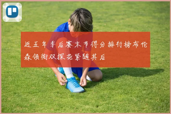 近五年季后赛末节得分排行榜布伦森领衔双探花紧随其后