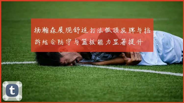 杨瀚森展现舒适打法弧顶发牌与挡拆结合防守与篮板能力显著提升