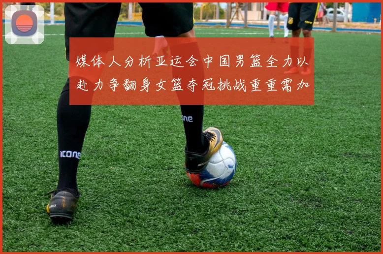 媒体人分析亚运会中国男篮全力以赴力争翻身女篮夺冠挑战重重需加倍努力